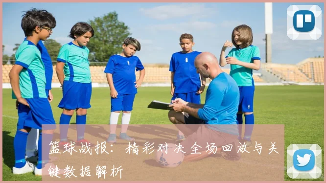 篮球战报:精彩对决全场回放与关键数据解析