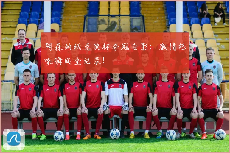阿森纳纸壳奖杯夺冠合影：激情怒吼瞬间全记录！
