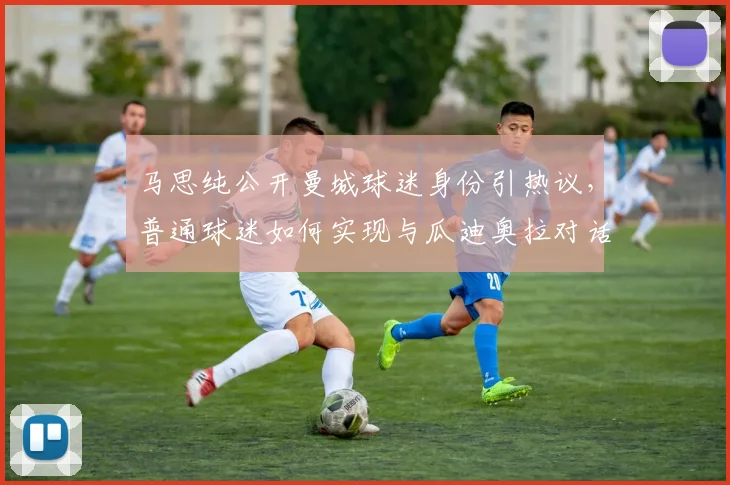 马思纯公开曼城球迷身份引热议，普通球迷如何实现与瓜迪奥拉对话的梦想？