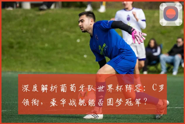 深度解析葡萄牙队世界杯阵容：C罗领衔，豪华战舰能否圆梦冠军？