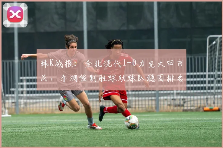 韩K战报:全北现代1-0力克大田市民,李洞俊制胜球助球队稳固排名