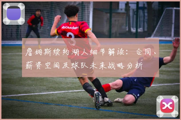 詹姆斯续约湖人细节解读：合同、薪资空间及球队未来战略分析