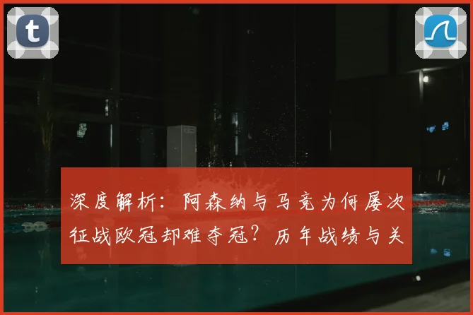 深度解析：阿森纳与马竞为何屡次征战欧冠却难夺冠？历年战绩与关键原因盘点