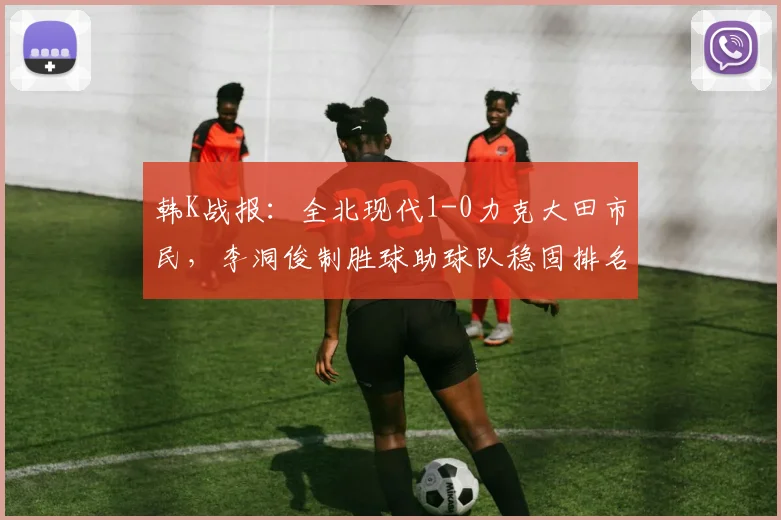 韩K战报：全北现代1-0力克大田市民，李洞俊制胜球助球队稳固排名