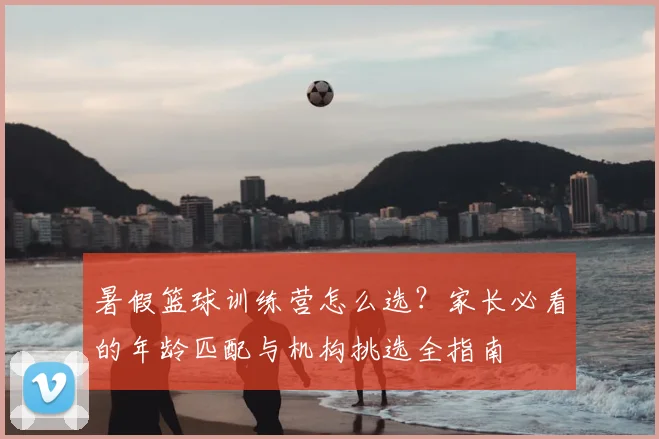 暑假篮球训练营怎么选？家长必看的年龄匹配与机构挑选全指南